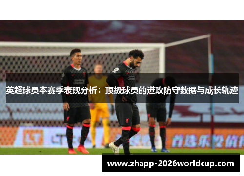 英超球员本赛季表现分析：顶级球员的进攻防守数据与成长轨迹
