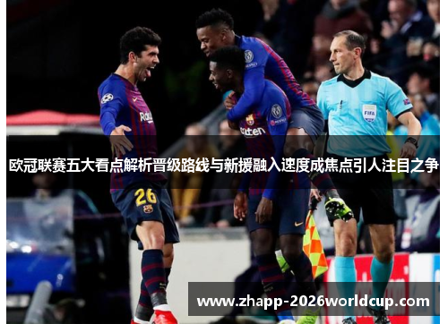 欧冠联赛五大看点解析晋级路线与新援融入速度成焦点引人注目之争