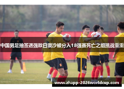 中国男足抽签遇强敌日澳沙被分入18强赛死亡之组挑战重重