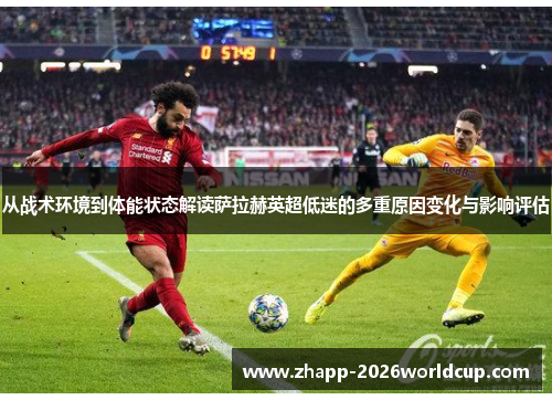 从战术环境到体能状态解读萨拉赫英超低迷的多重原因变化与影响评估