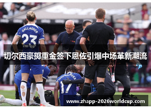 切尔西豪掷重金签下恩佐引爆中场革新潮流 切尔西豪掷重金签下恩佐引爆中场革新潮流