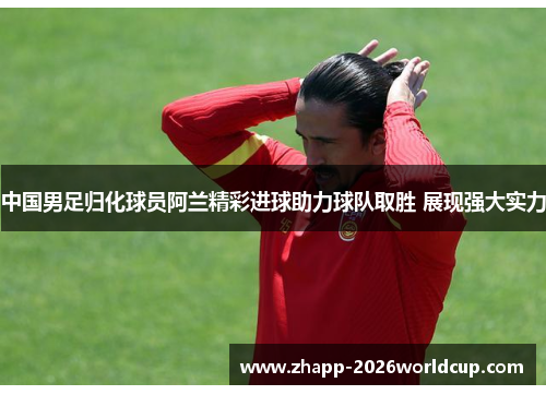 中国男足归化球员阿兰精彩进球助力球队取胜 展现强大实力 中国男足归化球员阿兰精彩进球助力球队取胜 展现强大实力
