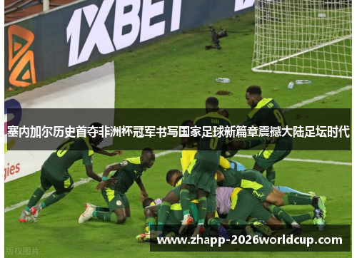 塞内加尔历史首夺非洲杯冠军书写国家足球新篇章震撼大陆足坛时代