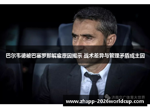 巴尔韦德被巴塞罗那解雇原因揭示 战术差异与管理矛盾成主因