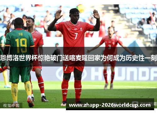 恩博洛世界杯惊艳破门送喀麦隆回家为何成为历史性一刻