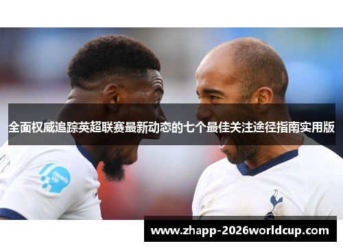 全面权威追踪英超联赛最新动态的七个最佳关注途径指南实用版