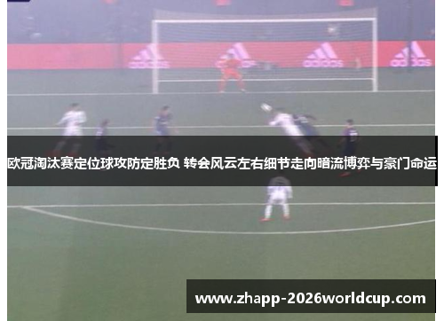 欧冠淘汰赛定位球攻防定胜负 转会风云左右细节走向暗流博弈与豪门命运