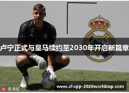卢宁正式与皇马续约至2030年开启新篇章 卢宁正式与皇马续约至2030年开启新篇章
