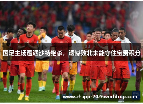 国足主场遭遇沙特绝杀，遗憾败北未能守住宝贵积分